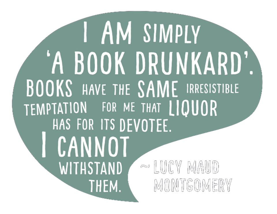 "I am simply 'a book drunkard.' Books have the same irresistible temptation for me that liquor has for its devotee. I cannot withstand them." - Lucy Maud Montgomery